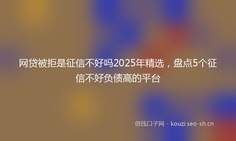 网贷被拒是征信不好吗2025年精选，盘点5个征信不好负债高的平台