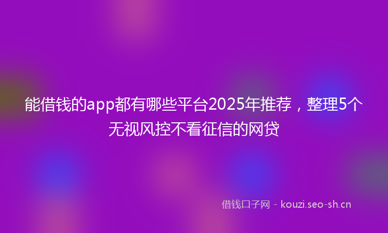 能借钱的app都有哪些平台2025年推荐，整理5个无视风控不看征信的网贷