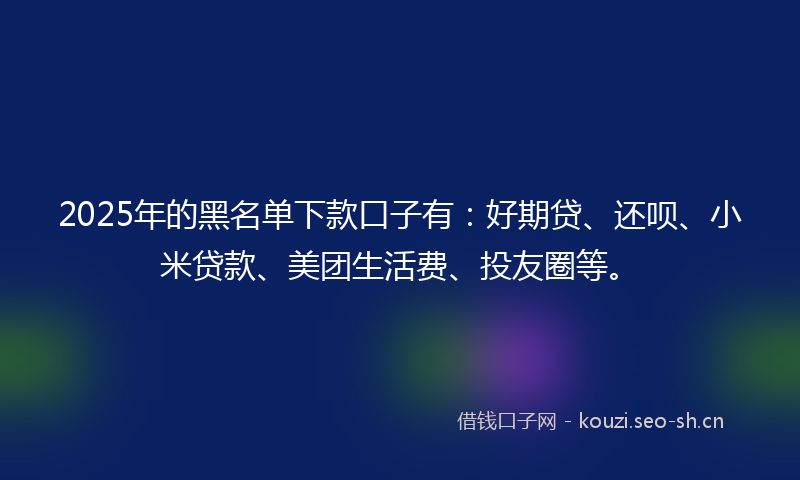 2025年的黑名单下款口子有：好期贷、还呗、小米贷款、美团生活费、投友圈等。