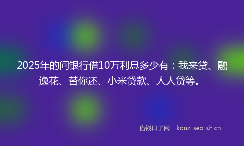 2025年的问银行借10万利息多少有：我来贷、融逸花、替你还、小米贷款、人人贷等。