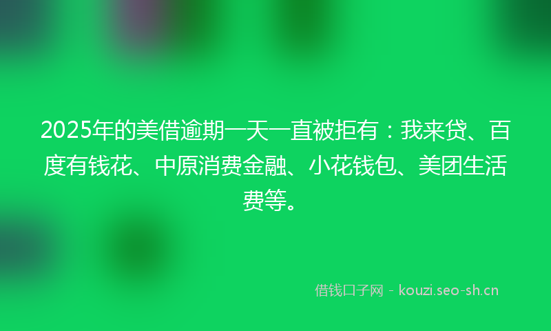 2025年的美借逾期一天一直被拒有：我来贷、百度有钱花、中原消费金融、小花钱包、美团生活费等。