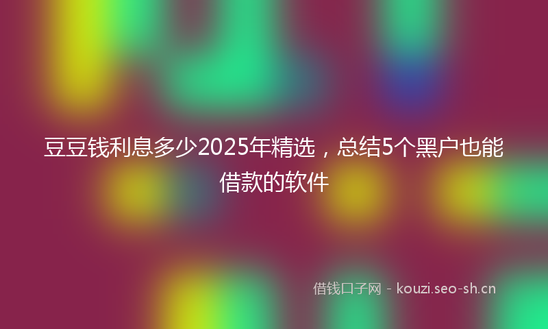 豆豆钱利息多少2025年精选，总结5个黑户也能借款的软件