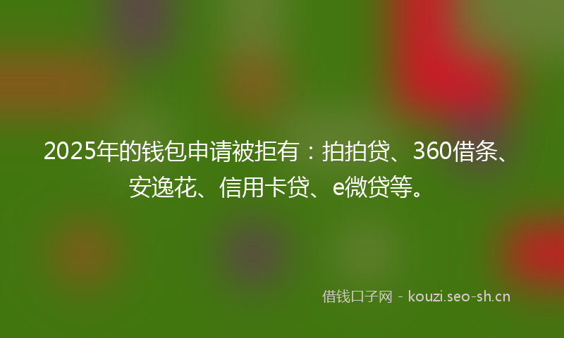 2025年的钱包申请被拒有：拍拍贷、360借条、安逸花、信用卡贷、e微贷等。