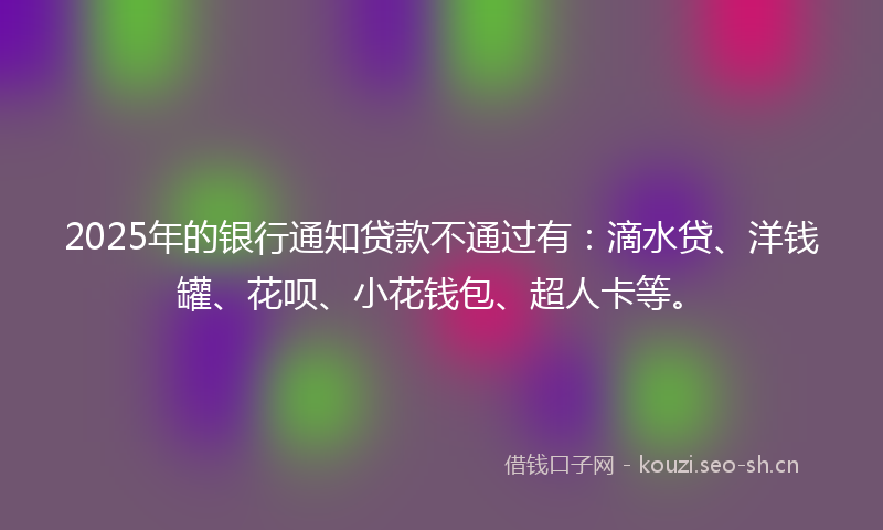 2025年的银行通知贷款不通过有：滴水贷、洋钱罐、花呗、小花钱包、超人卡等。