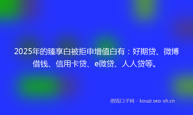 2025年的臻享白被拒申增值白有：好期贷、微博借钱、信用卡贷、e微贷、人人贷等。