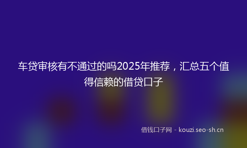 车贷审核有不通过的吗2025年推荐，汇总五个值得信赖的借贷口子