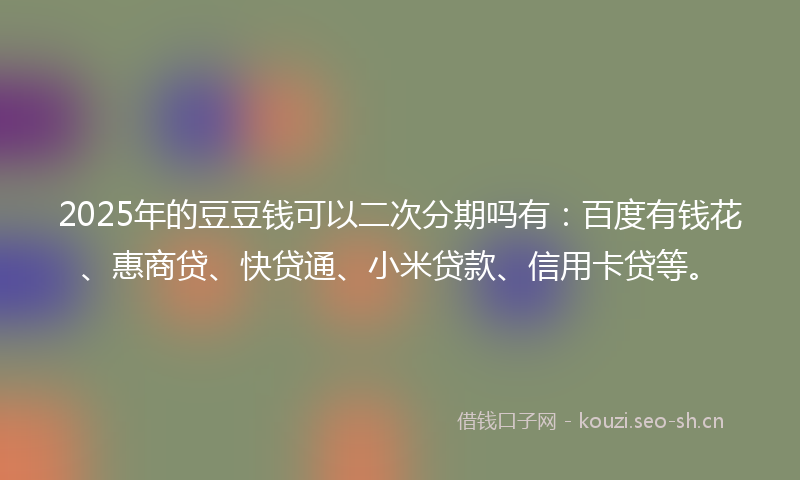 2025年的豆豆钱可以二次分期吗有：百度有钱花、惠商贷、快贷通、小米贷款、信用卡贷等。
