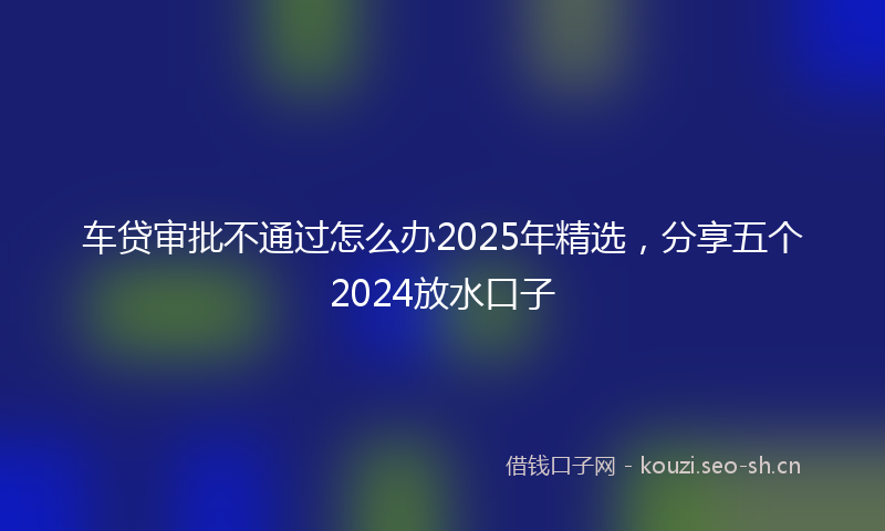 车贷审批不通过怎么办2025年精选，分享五个2024放水口子