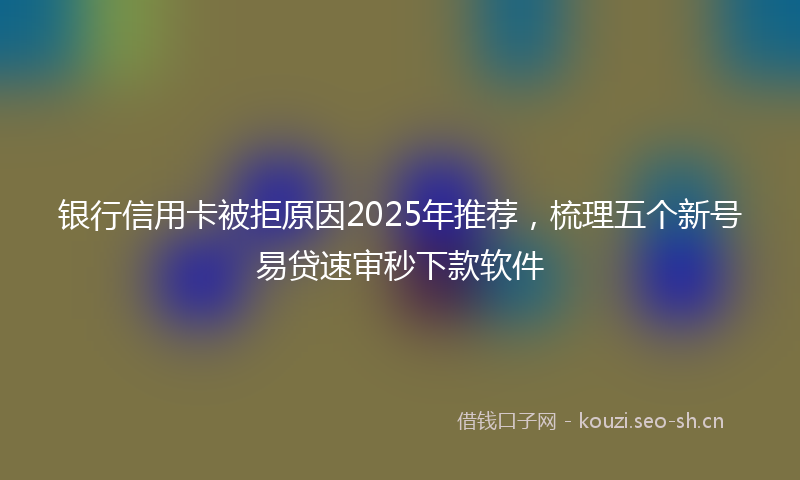 银行信用卡被拒原因2025年推荐，梳理五个新号易贷速审秒下款软件