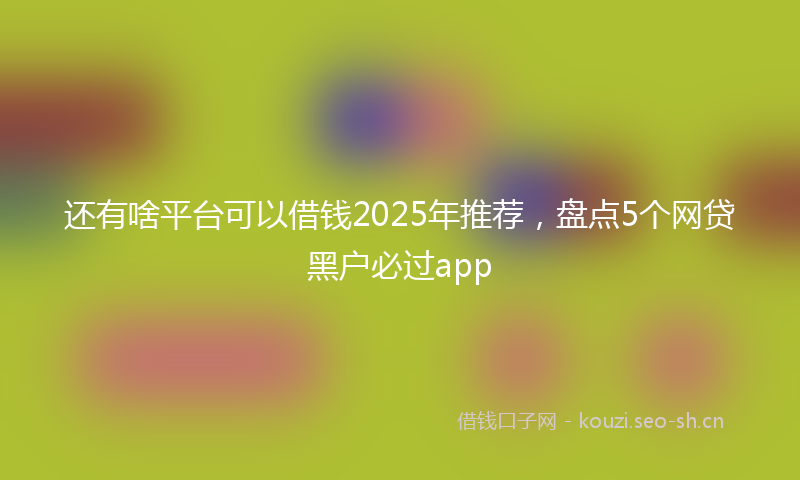 还有啥平台可以借钱2025年推荐，盘点5个网贷黑户必过app