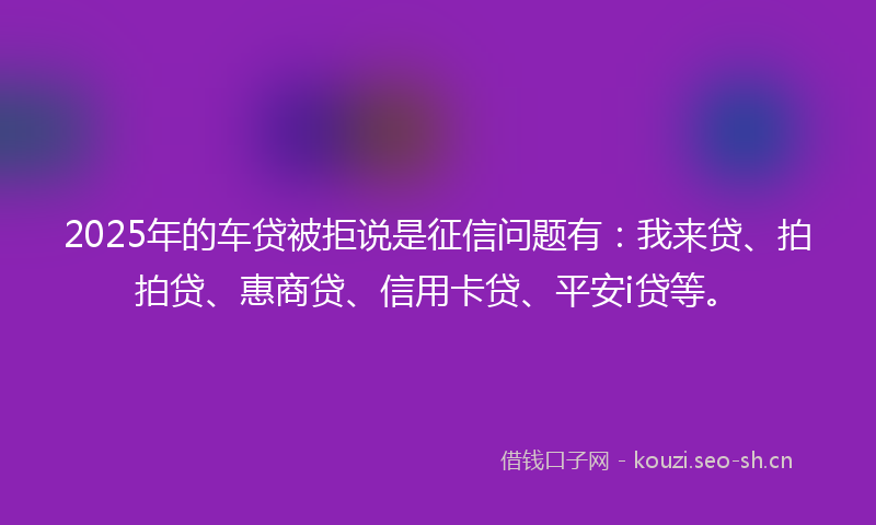 2025年的车贷被拒说是征信问题有：我来贷、拍拍贷、惠商贷、信用卡贷、平安i贷等。