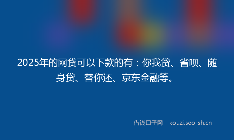 2025年的网贷可以下款的有：你我贷、省呗、随身贷、替你还、京东金融等。
