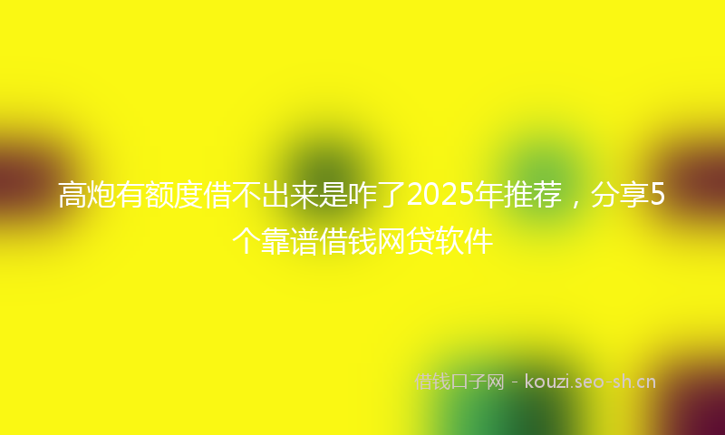 高炮有额度借不出来是咋了2025年推荐，分享5个靠谱借钱网贷软件