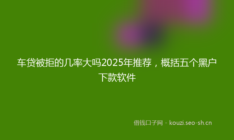 车贷被拒的几率大吗2025年推荐，概括五个黑户下款软件