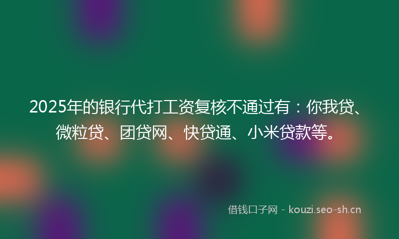 2025年的银行代打工资复核不通过有：你我贷、微粒贷、团贷网、快贷通、小米贷款等。