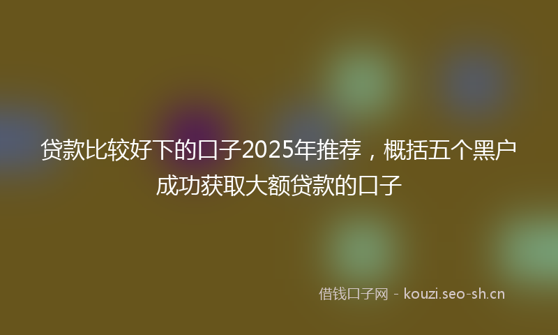 贷款比较好下的口子2025年推荐，概括五个黑户成功获取大额贷款的口子