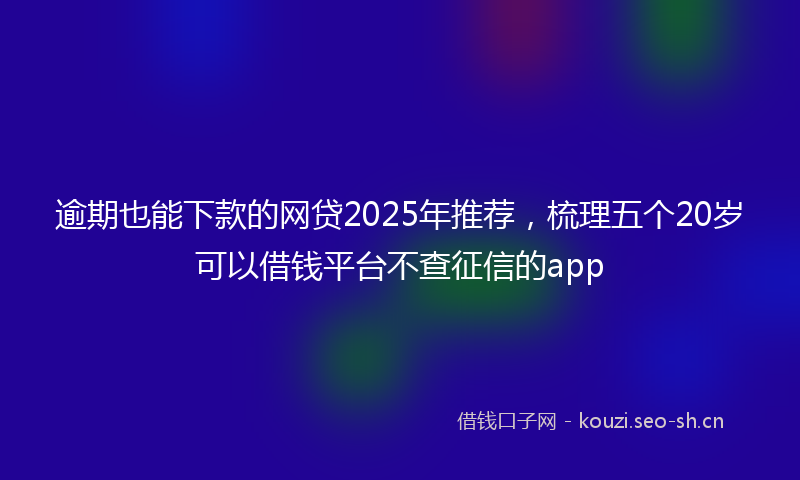 逾期也能下款的网贷2025年推荐，梳理五个20岁可以借钱平台不查征信的app