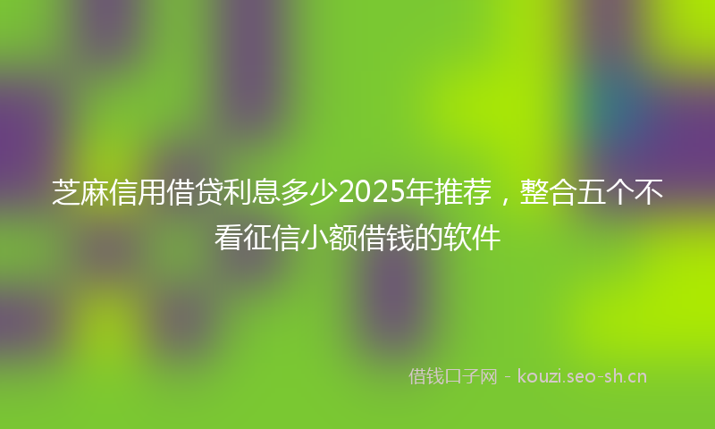 芝麻信用借贷利息多少2025年推荐，整合五个不看征信小额借钱的软件