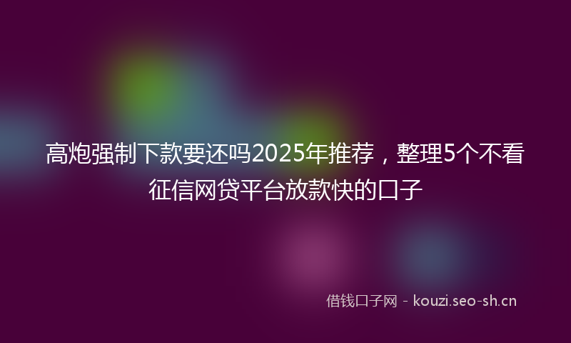 高炮强制下款要还吗2025年推荐，整理5个不看征信网贷平台放款快的口子