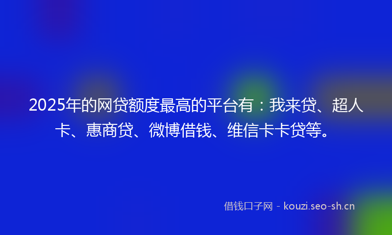2025年的网贷额度最高的平台有：我来贷、超人卡、惠商贷、微博借钱、维信卡卡贷等。