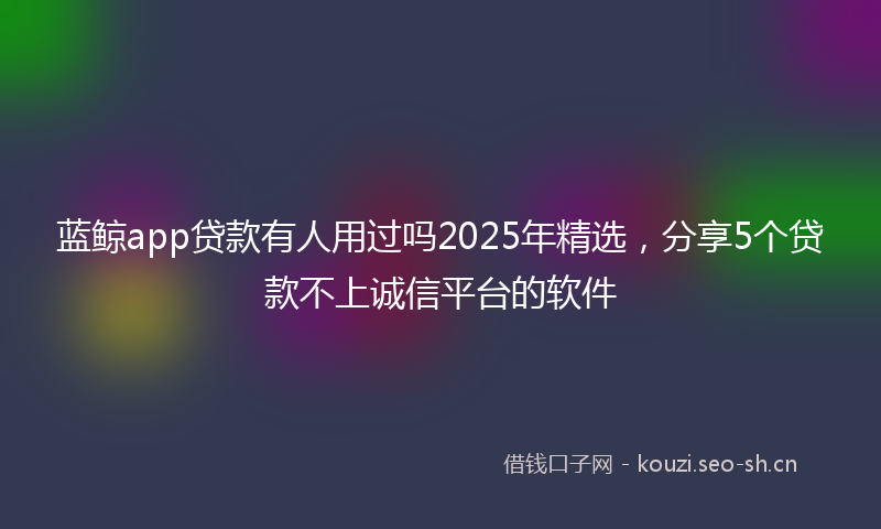 蓝鲸app贷款有人用过吗2025年精选，分享5个贷款不上诚信平台的软件
