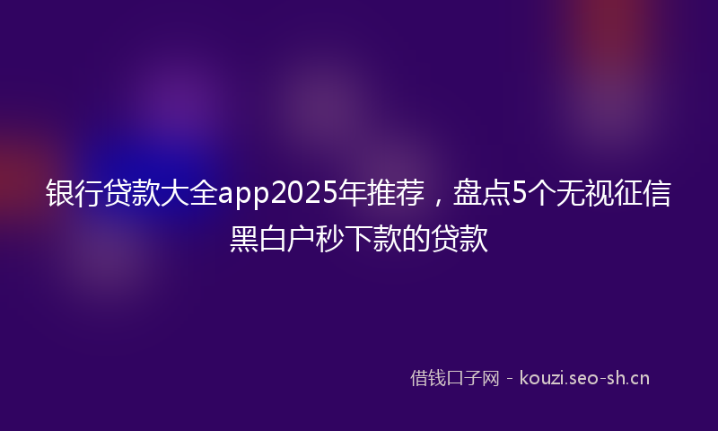 银行贷款大全app2025年推荐，盘点5个无视征信黑白户秒下款的贷款