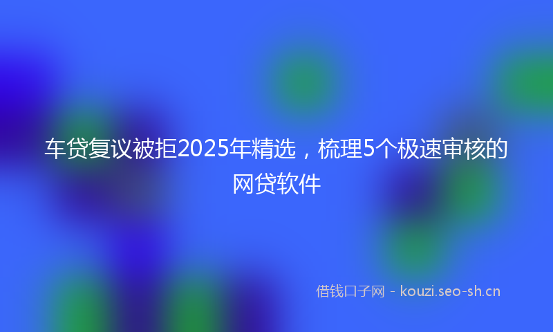 车贷复议被拒2025年精选，梳理5个极速审核的网贷软件