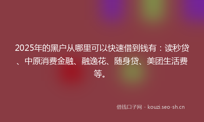 2025年的黑户从哪里可以快速借到钱有：读秒贷、中原消费金融、融逸花、随身贷、美团生活费等。
