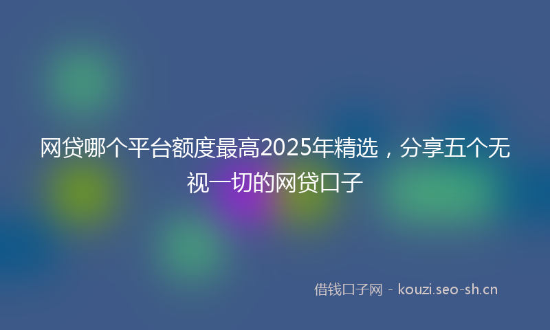 网贷哪个平台额度最高2025年精选，分享五个无视一切的网贷口子