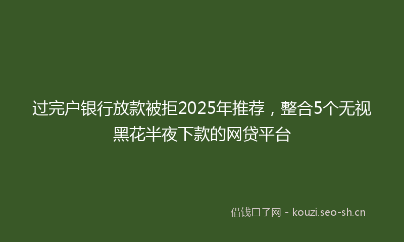 过完户银行放款被拒2025年推荐，整合5个无视黑花半夜下款的网贷平台