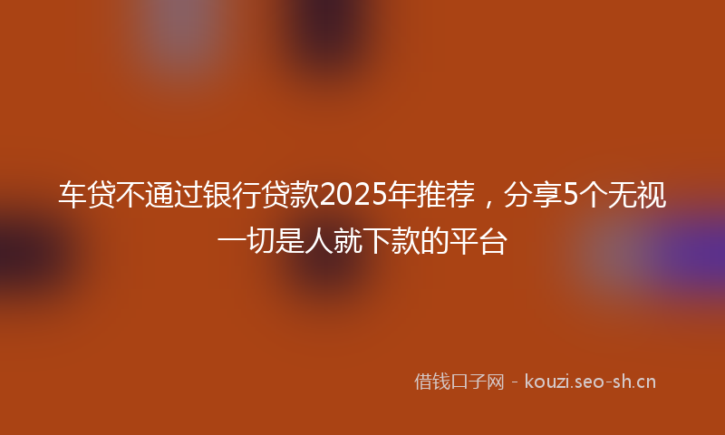 车贷不通过银行贷款2025年推荐，分享5个无视一切是人就下款的平台