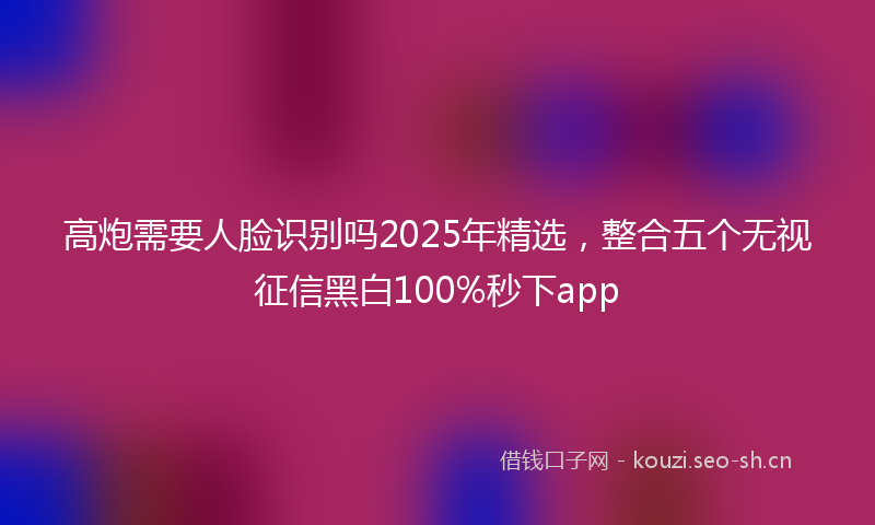 高炮需要人脸识别吗2025年精选，整合五个无视征信黑白100%秒下app
