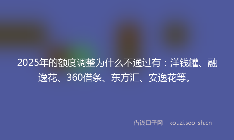 2025年的额度调整为什么不通过有：洋钱罐、融逸花、360借条、东方汇、安逸花等。