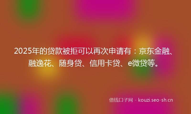 2025年的贷款被拒可以再次申请有：京东金融、融逸花、随身贷、信用卡贷、e微贷等。