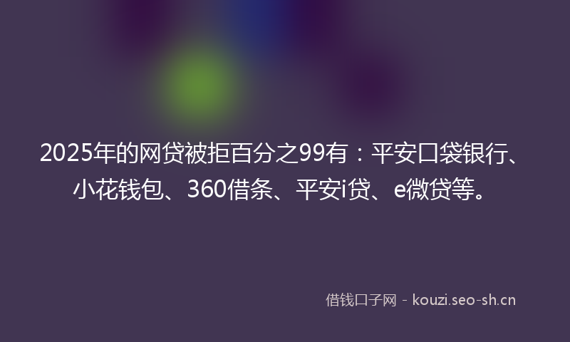 2025年的网贷被拒百分之99有：平安口袋银行、小花钱包、360借条、平安i贷、e微贷等。