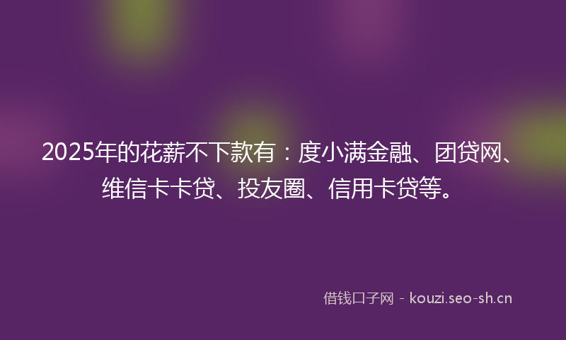 2025年的花薪不下款有：度小满金融、团贷网、维信卡卡贷、投友圈、信用卡贷等。