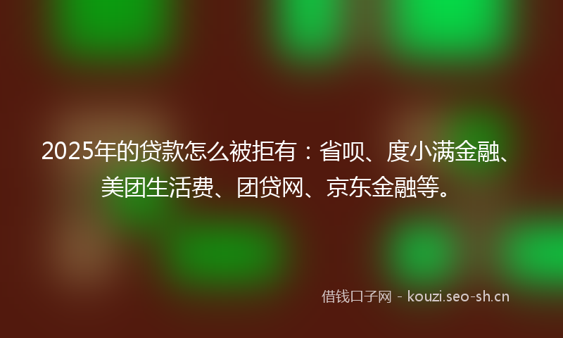 2025年的贷款怎么被拒有：省呗、度小满金融、美团生活费、团贷网、京东金融等。
