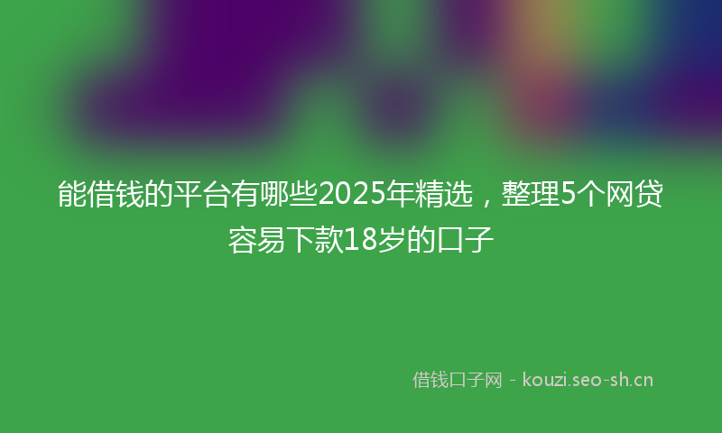 能借钱的平台有哪些2025年精选，整理5个网贷容易下款18岁的口子