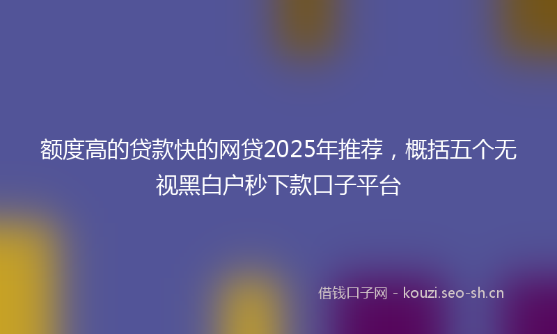 额度高的贷款快的网贷2025年推荐，概括五个无视黑白户秒下款口子平台
