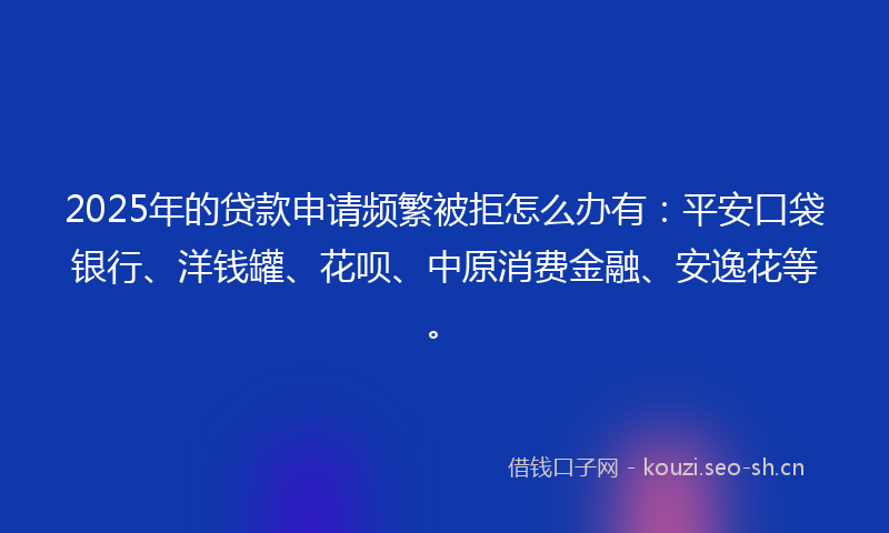 2025年的贷款申请频繁被拒怎么办有：平安口袋银行、洋钱罐、花呗、中原消费金融、安逸花等。
