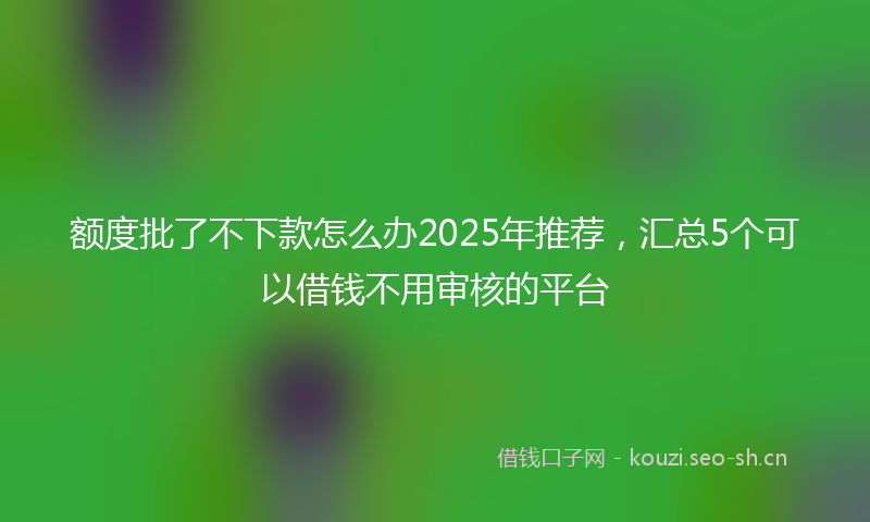 额度批了不下款怎么办2025年推荐，汇总5个可以借钱不用审核的平台