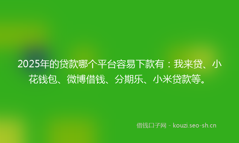 2025年的贷款哪个平台容易下款有：我来贷、小花钱包、微博借钱、分期乐、小米贷款等。