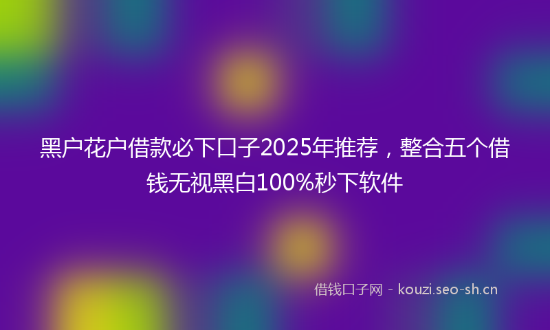 黑户花户借款必下口子2025年推荐，整合五个借钱无视黑白100%秒下软件