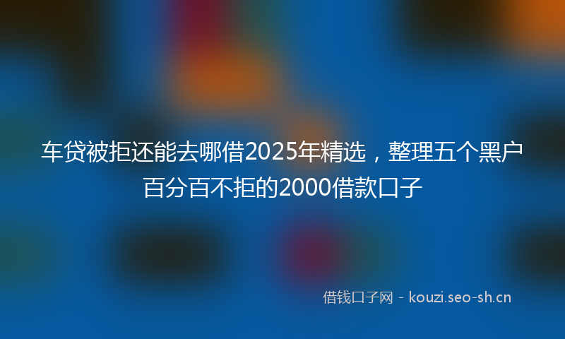 车贷被拒还能去哪借2025年精选，整理五个黑户百分百不拒的2000借款口子
