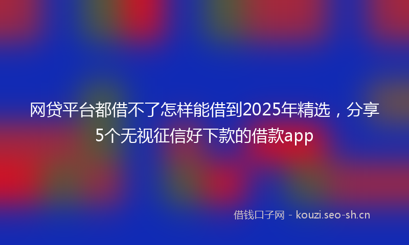 网贷平台都借不了怎样能借到2025年精选，分享5个无视征信好下款的借款app