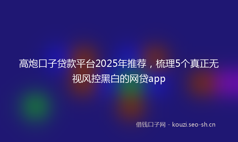 高炮口子贷款平台2025年推荐，梳理5个真正无视风控黑白的网贷app