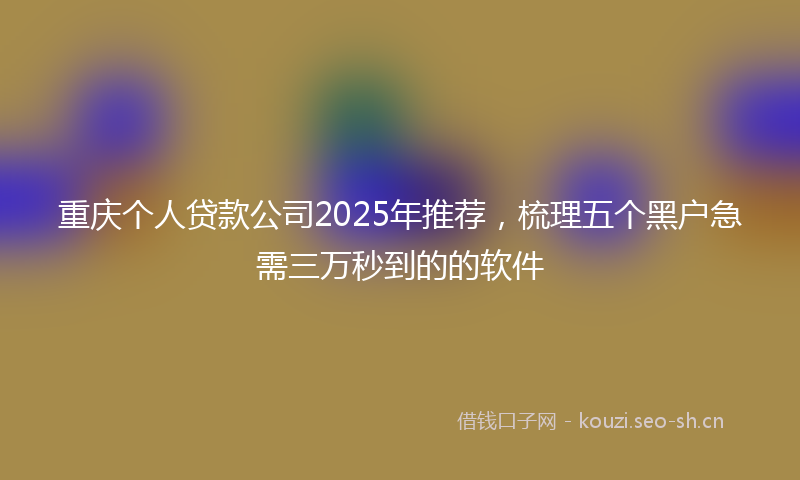 重庆个人贷款公司2025年推荐，梳理五个黑户急需三万秒到的的软件
