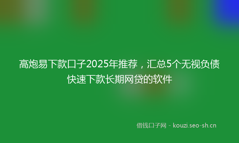 高炮易下款口子2025年推荐，汇总5个无视负债快速下款长期网贷的软件