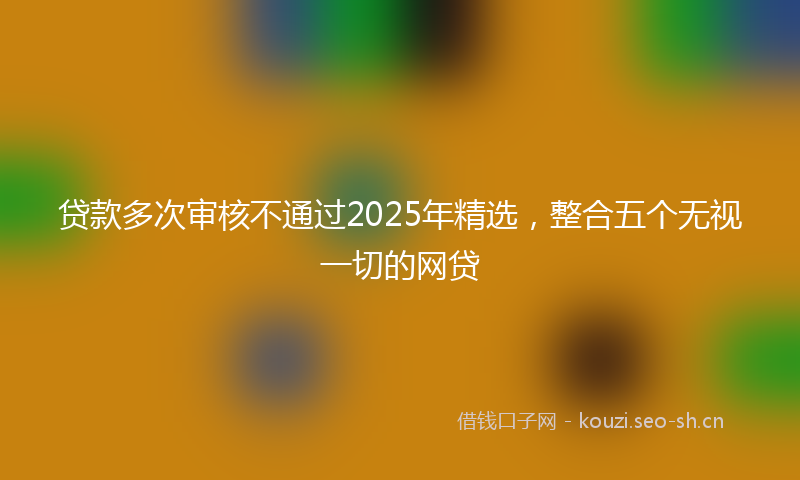 贷款多次审核不通过2025年精选，整合五个无视一切的网贷