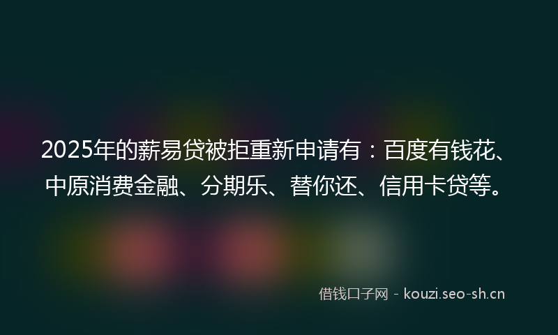 2025年的薪易贷被拒重新申请有：百度有钱花、中原消费金融、分期乐、替你还、信用卡贷等。